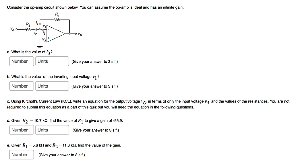 Consider the op-amp circuit shown below. You can assume the op-amp is ideal and has an infinite gain.
a. What is the value of i3 ?
Number Units (Give your answer to 3 s.f.)
b. What is the value of the inverting input voltage v1 ?
Number Units (Give your answer to 3 s.f.)
c. Using Kirchoff's Current Law (KCL), write an equation for the output voltage vO in terms of only the input voltage vA and the values of the resistances. You are not required to submit this equation as a part of this quiz but you will need the equation in the following questions.
d. Given R2 = 10.7 k?, find the value of R1 to give a gain of -55.9.
Number Units (Give your answer to 3 s.f.)
e. Given R1 = 5.6 k? and R2 = 11.8 k?, find the value of the gain.
Number (Give your answer to 3 s.f.)