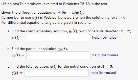This problem is related to Problems 7.5-7.8 in the text.

Given the differential equation y' + 6y = 48u(t).
Remember to use u(t) in Webwork answers when the solution is for t ? 0.
For differential equations, angles are given in radians.

a. Find the complementary solution, yc(t), with constants denoted C1, C2, ...
yc(t) =

b. Find the particular solution, yp(t).
yp(t) =

c. Find the total solution, y(t) for the initial condition y(0) = 3.
y(t) =