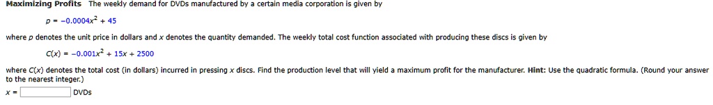 Maximizing Profits The weekly demand for DVDs manufactured by a certain media corporation is given by

p = -0.0004x^2 + 45

where p denotes the unit price in dollars and x denotes the quantity demanded. The weekly total cost function associated with producing these discs is given by

C(x) = -0.001x^2 + 15x + 2500

where C(x) denotes the total cost (in dollars) incurred in pressing x discs. Find the production level that will yield a maximum profit for the manufacturer. Hint: Use the quadratic formula. (Round your answer to the nearest integer.)

x = DVDs