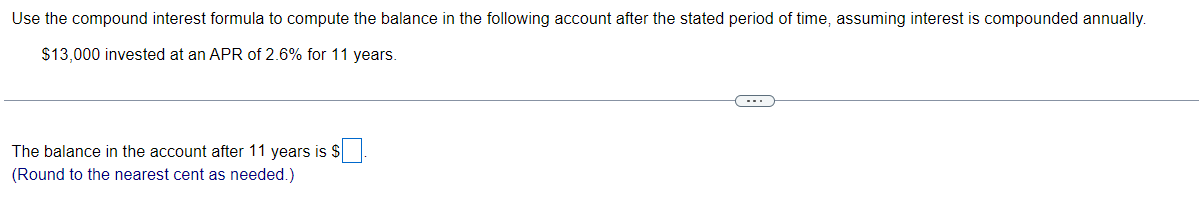 Use the compound interest formula to compute the balance in the following account after the stated period of time, assuming interest is compounded annually.
13,000 invested at an APR of 2.6% for 11 years.

The balance in the account after 11 years is.
(Round to the nearest cent as needed.)