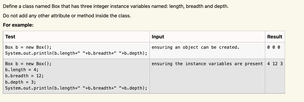 Define a class named Box that has three integer instance variables named: length, breadth and depth.
Do not add any other attribute or method inside the class.
For example:
Test
Box b = new Box();
System.out.println(b.length+" "+b.breadth+" "+b.depth);
Box b = new Box();
Input
ensuring an object can be created.
Result
0 0 0
ensuring the instance variables are present 4 12 3
b. length = 4;
b.breadth = 12;
b.depth = 3;
System.out.println(b.length+" "+b.breadth+" "+b.depth);