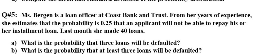 Q#5: Ms. Bergen is a loan officer at Coast Bank and Trust. From her years of experience, she estimates that the probability is 0.25 that an applicant will not be able to repay his or her installment loan. Last month she made 40 loans.

a) What is the probability that three loans will be defaulted?
b) What is the probability that at-least three loans will be defaulted?