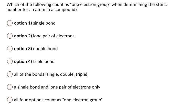 Which of the following count as "one electron group" when determining the steric
number for an atom in a compound?
option 1) single bond
option 2) lone pair of electrons
option 3) double bond
option 4) triple bond
all of the bonds (single, double, triple)
a single bond and lone pair of electrons only
all four options count as "one electron group"