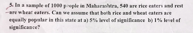 5. In a sample of 1000 people in Maharashtra, 540 are rice eaters and rest are wheat eaters. Can we assume that both rice and wheat eaters are equally popular in this state at a) 5% level of significance b) 1% level of significance?
