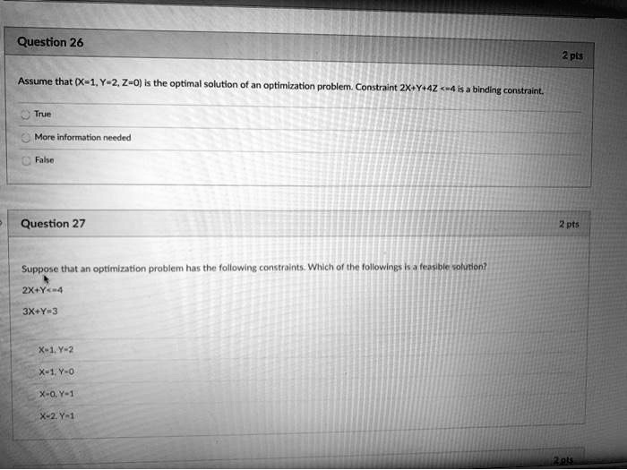 Question 26
Assume that (X=1, Y=2, Z=0) is the optimal solution of an optimization problem. Constraint 2X+Y+4Z <=4 is a binding constraint.
True
More information needed
False
Question 27
Suppose that an optimization problem has the following constraints. Which of the followings is a feasible solution?
2X+Y<=4
3X+Y=3
X=1, Y=2
X=1, Y=0
X=0, Y=1
X=2, Y=1