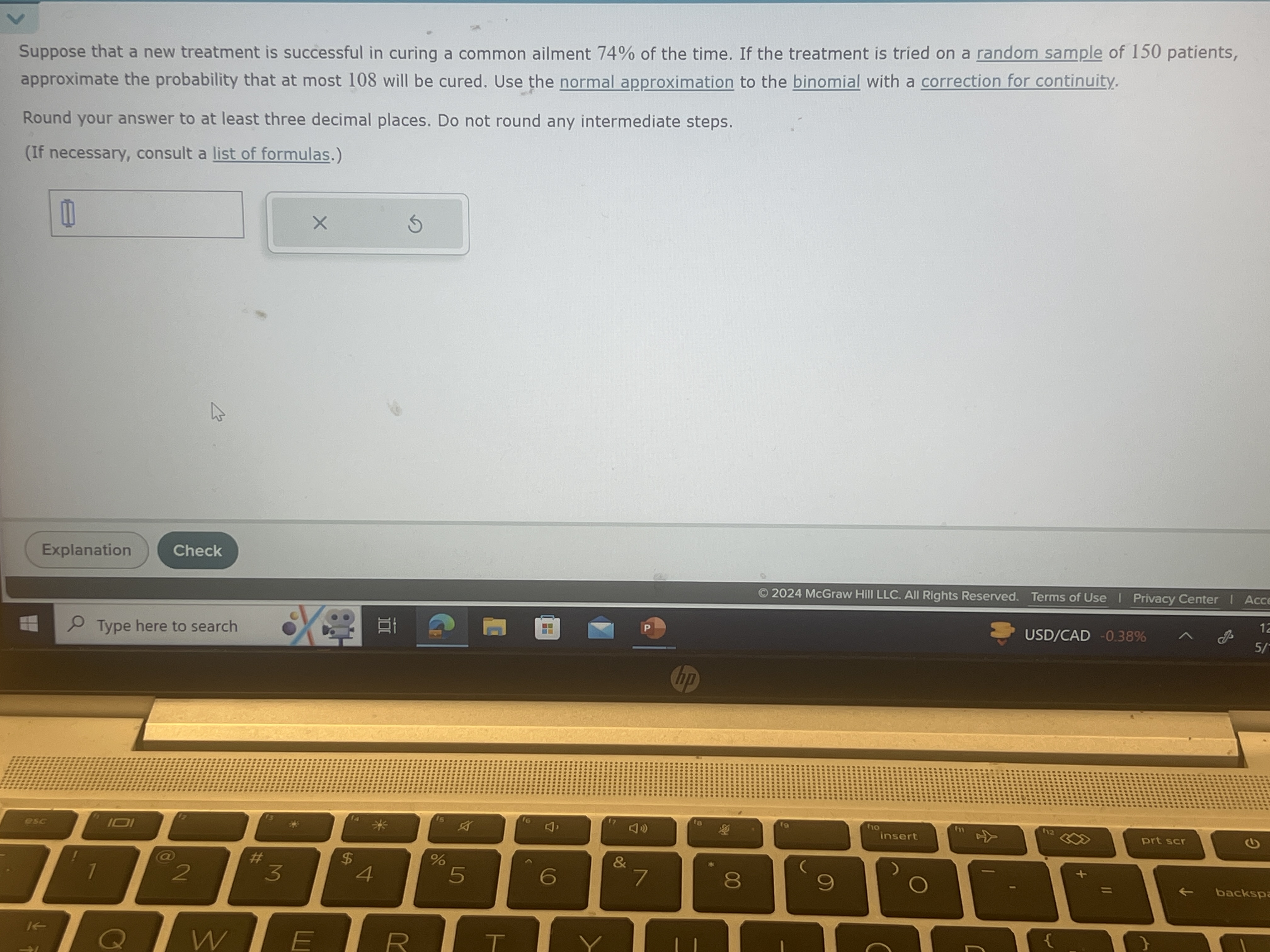 Suppose that a new treatment is successful in curing a common ailment 74 % of the time. If the treatment is tried on a random sample of 150 patients, approximate the probability that at most 108 will be cured. Use the normal approximation to the binomial with a correction for continuity.

Round your answer to at least three decimal places. Do not round any intermediate steps.
(If necessary, consult a list of formulas.)
□
Explanation
Check
© 2024 McGraw Hill LLC. All Rights Reserved. Terms of Use I Privacy Center I Acc
Type here to search