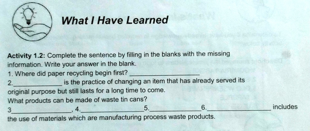 What I Have Learned
Activity 1.2: Complete the sentence by filling in the blanks with the missing
information. Write your answer in the blank.
1. Where did paper recycling begin first?
2.  is the practice of changing an item that has already served its
original purpose but still lasts for a long time to come.
What products can be made of waste tin cans?
3  4.  5.  6.  includes
the use of materials which are manufacturing process waste products.