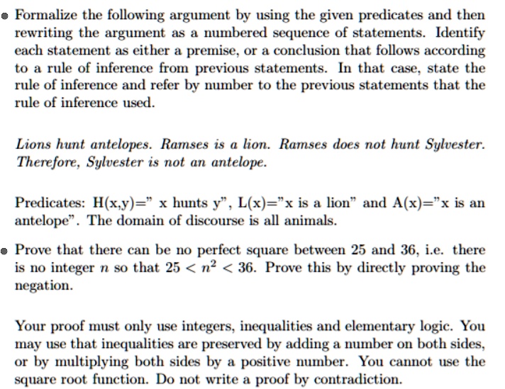 Formalize the following argument by using the given predicates and then rewriting the argument as a numbered sequence of statements. Identify each statement as either a premise, or a conclusion that follows according to a rule of inference from previous statements. In that case, state the rule of inference and refer by number to the previous statements that the rule of inference used.

Lions hunt antelopes. Ramses is a lion. Ramses does not hunt Sylvester.
Therefore, Sylvester is not an antelope.

Predicates: H(x,y)=" x hunts y", L(x)="x is a lion" and A(x)="x is an antelope". The domain of discourse is all animals.

Prove that there can be no perfect square between 25 and 36, i.e. there is no integer n so that 25 < n^2 < 36. Prove this by directly proving the negation.

Your proof must only use integers, inequalities and elementary logic. You may use that inequalities are preserved by adding a number on both sides, or by multiplying both sides by a positive number. You cannot use the square root function. Do not write a proof by contradiction.