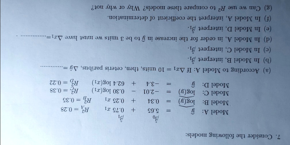 7. Consider the following models:

Model A:    y/50 = 3.65 + 0.75 x1    RA^2 = 0.28
Model B:    log(y) = 0.34 + 0.25 x1    RB^2 = 0.35
Model C:    log(y) = -2.01 - 0.30 log(x1) + 6.24 log(x2)    RC^2 = 0.22
Model D:    y = -3.4 + 6.24 log(x1) - 3.4?    RD^2 = 0.38

According to Model A: If ?x1 = 10 units, then, ceteris paribus, ?y = 

(a) In Model B, interpret ?1.
(b) In Model C, interpret ?1.
(c) In Model A, in order for the increase in y to be 3 units we must have ?x1 = 
(d) In Model D, interpret ?1.
(e) In Model A, interpret ?0.
(f) In Model A, interpret the coefficient of determination.
(g) Can we use R^2 to compare these models? Why or why not?