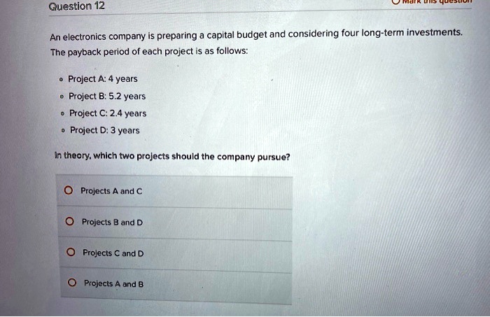 An electronics company is preparing a capital budget and considering four long-term investments.
The payback period of each project is as follows:

• Project A: 4 years
• Project B: 5.2 years
• Project C: 2.4 years
• Project D: 3 years

In theory, which two projects should the company pursue?

Projects A and C
Projects B and D
Projects C and D
Projects A and B