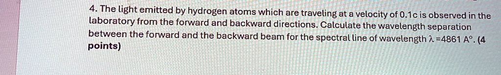 4. The light emitted by hydrogen atoms which are traveling at a velocity of 0.1c is observed in the laboratory from the forward and backward directions. Calculate the wavelength separation between the forward and the backward beam for the spectral line of wavelength λ = 4861 Å. (4 points)