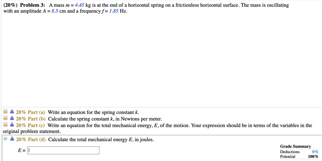 Problem 3: A mass m = 4.45 kg is at the end of a horizontal spring on a frictionless horizontal surface. The mass is oscillating with an amplitude A = 8.5 cm and a frequency f = 1.85 Hz.
Part (a) Write an equation for the spring constant k.
Part (b) Calculate the spring constant k, in Newtons per meter.
Part (c) Write an equation for the total mechanical energy, E, of the motion. Your expression should be in terms of the variables in the original problem statement.
Part (d) Calculate the total mechanical energy E, in joules.
E =