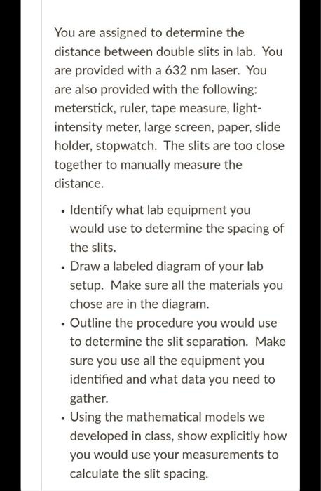 You are assigned to determine the
distance between double slits in lab. You
are provided with a 632 nm laser. You
are also provided with the following:
meterstick, ruler, tape measure, light-
intensity meter, large screen, paper, slide
holder, stopwatch. The slits are too close
together to manually measure the
distance.
• Identify what lab equipment you
would use to determine the spacing of
the slits.
• Draw a labeled diagram of your lab
setup. Make sure all the materials you
chose are in the diagram.
• Outline the procedure you would use
to determine the slit separation. Make
sure you use all the equipment you
identified and what data you need to
gather.
• Using the mathematical models we
developed in class, show explicitly how
you would use your measurements to
calculate the slit spacing.