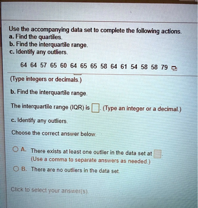 Use the accompanying data set to complete the following actions.
a. Find the quartiles.
b. Find the interquartile range.
c. Identify any outliers.
64 64 57 65 60 64 65 65 58 64 61 54 58 58 79
(Type integers or decimals.)
b. Find the interquartile range.
The interquartile range (IQR) is [ ]. (Type an integer or a decimal.)
c. Identify any outliers.
Choose the correct answer below.
A. There exists at least one outlier in the data set at [ ].
(Use a comma to separate answers as needed.)
B. There are no outliers in the data set.
Click to select your answer(s).