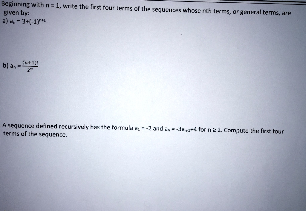 Beginning with n = 1, write the first four terms of the sequences whose nth terms, or general terms, are
given by:
a) an = 3+(-1)^n+1
b) an = frac(n+1)!2^n

A sequence defined recursively has the formula a1 = -2 and an = -3an-1+4 for n ? 2. Compute the first four
terms of the sequence.