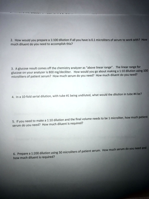 2. How would you prepare a 1:100 dilution if all you have is 0.1 microliters of serum to work with? How
much diluent do you need to accomplish this?
3. A glucose result comes off the chemistry analyzer as "above linear range". The linear range for
glucose on your analyzer is 800 mg/deciliter. How would you go about making a 1:10 dilution using 100
microliters of patient serum? How much serum do you need? How much diluent do you need?
4. In a 10-fold serial dilution, with tube #1 being undiluted, what would the dilution in tube #4 be?
5. If you need to make a 1:10 dilution and the final volume needs to be 1 microliter, how much patient
serum do you need? How much diluent is required?
6. Prepare a 1:200 dilution using 50 microliters of patient serum. How much serum do you need and
how much diluent is required?
