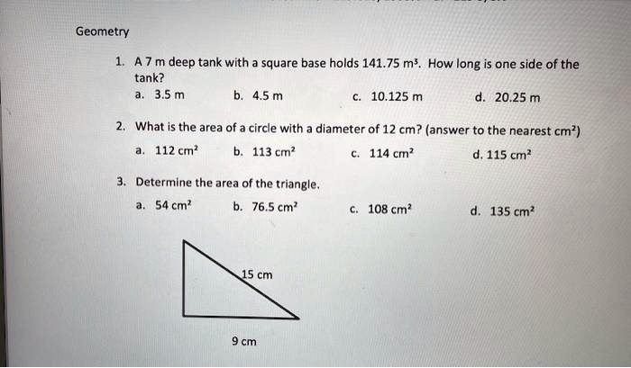 Geometry
1. A 7 m deep tank with a square base holds 141.75 m³. How long is one side of the
tank?
a. 3.5 m
b. 4.5 m
c. 10.125 m
d. 20.25 m
2. What is the area of a circle with a diameter of 12 cm? (answer to the nearest cm²)
a. 112 cm²
b. 113 cm²
c. 114 cm²
d. 115 cm²
3. Determine the area of the triangle.
a. 54 cm²
b. 76.5 cm²
c. 108 cm²
d. 135 cm²
15 cm
9 cm