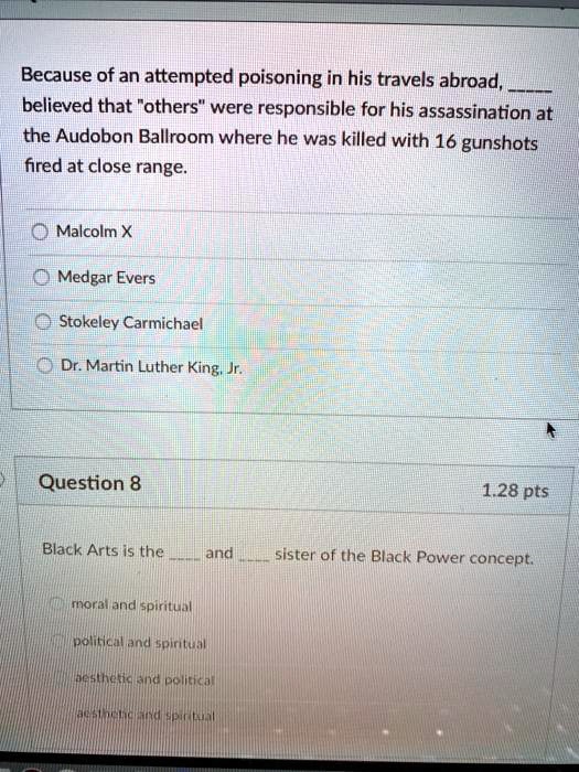 Because of an attempted poisoning in his travels abroad,  believed that "others" were responsible for his assassination at the Audubon Ballroom where he was killed with 16 gunshots fired at close range.

Malcolm X
Medgar Evers
Stokeley Carmichael
Dr. Martin Luther King, Jr.

Question 8 1.28 pts

Black Arts is the  and  sister of the Black Power concept.
moral and spiritual
political and spiritual
aesthetic and political
aesthetic and spiritual