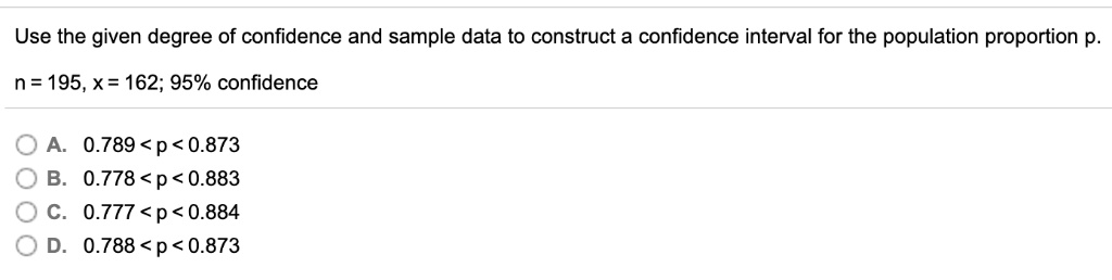 Use the given degree of confidence and sample data to construct a confidence interval for the population proportion p.

n = 195, x = 162; 95% confidence

A. 0.789 < p < 0.873
B. 0.778 < p < 0.883
C. 0.777 < p < 0.884
D. 0.788 < p < 0.873
