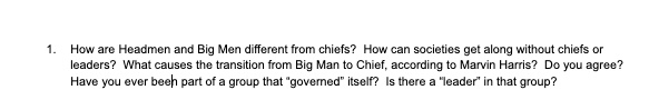 1. How are Headmen and Big Men different from chiefs? How can societies get along without chiefs or leaders? What causes the transition from Big Man to Chief, according to Marvin Harris? Do you agree? Have you ever been part of a group that "governed" itself? Is there a "leader" in that group?