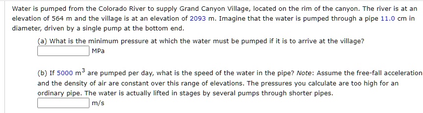 Water is pumped from the Colorado River to supply Grand Canyon Village, located on the rim of the canyon. The river is at an elevation of 564 m and the village is at an elevation of 2093 m. Imagine that the water is pumped through a pipe 11.0 cm in diameter, driven by a single pump at the bottom end.

(a) What is the minimum pressure at which the water must be pumped if it is to arrive at the village?
MPa

(b) If 5000 m³ are pumped per day, what is the speed of the water in the pipe? Note: Assume the free-fall acceleration and the density of air are constant over this range of elevations. The pressures you calculate are too high for an ordinary pipe. The water is actually lifted in stages by several pumps through shorter pipes.
m/s