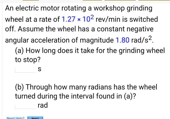 An electric motor rotating a workshop grinding wheel at a rate of 1.27 !02 rev/min is switched off. Assume the wheel has a constant negative angular acceleration of magnitude 1.80 rad/s2.
(a) How long does it take for the grinding wheel to stop?
s
(b) Through how many radians has the wheel turned during the interval found in (a)?
rad
