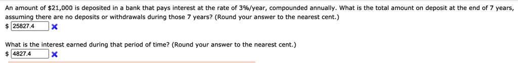 An amount of 21,000 is deposited in a bank that pays interest at the rate of 3%/year, compounded annually. What is the total amount on deposit at the end of 7 years, assuming there are no deposits or withdrawals during those 7 years? (Round your answer to the nearest cent.) 25827.4
What is the interest earned during that period of time? (Round your answer to the nearest cent.)
4827.4