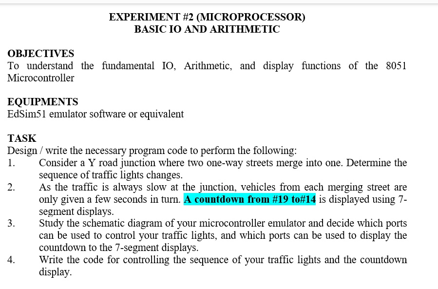 EXPERIMENT #2 (MICROPROCESSOR)
BASIC IO AND ARITHMETIC
OBJECTIVES
To understand the fundamental IO, Arithmetic, and display functions of the 8051
Microcontroller
EQUIPMENTS
EdSim51 emulator software or equivalent
TASK
Design / write the necessary program code to perform the following:
1. Consider a Y road junction where two one-way streets merge into one. Determine the
sequence of traffic lights changes.
2. As the traffic is always slow at the junction, vehicles from each merging street are
only given a few seconds in turn. A countdown from #19 to#14 is displayed using 7-
segment displays.
3. Study the schematic diagram of your microcontroller emulator and decide which ports
can be used to control your traffic lights, and which ports can be used to display the
countdown to the 7-segment displays.
4. Write the code for controlling the sequence of your traffic lights and the countdown
display.