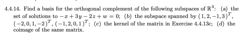 4.4.14. Find a basis for the orthogonal complement of the following subspaces of R4: (a) the set of solutions to -x + 3y - 2z + w = 0; (b) the subspace spanned by (1,2,-1,3)T, (-2,0,1,-2)T, (-1,2,0,1)T; (c) the kernel of the matrix in Exercise 4.4.13c; (d) the coimage of the same matrix.