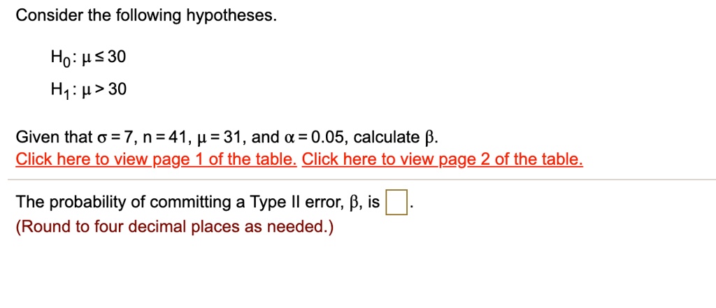 Consider the following hypotheses.
H0: ? ? 30
H1: ? > 30
Given that ? = 7, n = 41, ? = 31, and ? = 0.05, calculate ?.
The probability of committing a Type II error, ?, is
(Round to four decimal places as needed.)