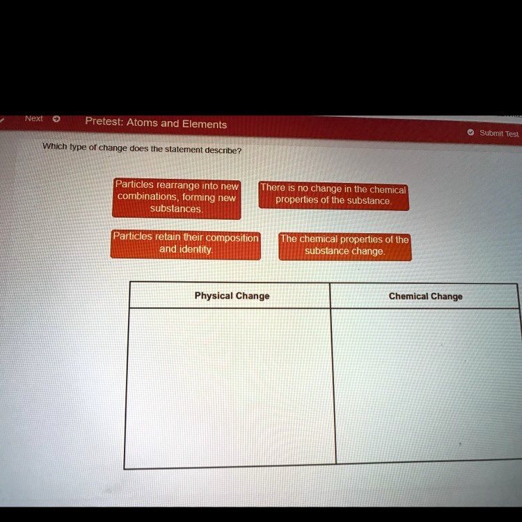 Which type of change does the statement describe?
Particles rearrange into new combinations, forming new substances.
There is no change in the chemical properties of the substance.
Particles retain their composition and identity.
The chemical properties of the substance change.
Physical Change
Chemical Change