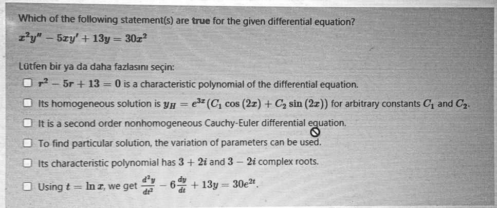Which of the following statement(s) are true for the given differential equation?
x^2y" - 5xy' + 13y = 30x^2
L?tfen bir ya da daha fazlas?n? se?in:
r^2 - 5r + 13 = 0 is a characteristic polynomial of the differential equation.
Its homogeneous solution is yH = e^3z(C1 cos(2x) + C2 sin(2x)) for arbitrary constants C1 and C2.
It is a second order nonhomogeneous Cauchy-Euler differential equation.
To find particular solution, the variation of parameters can be used.
Its characteristic polynomial has 3 + 2i and 3 - 2i complex roots.
Using t = ln x, we get d^2y/dt^2 - 6dy/dt + 13y = 30e^2t.