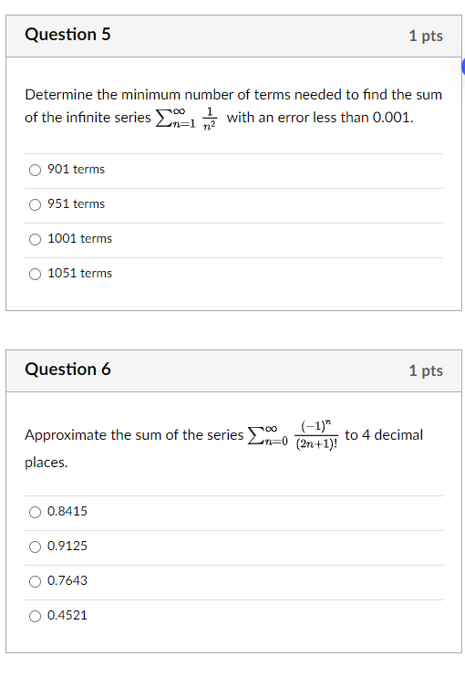 Question 5
Determine the minimum number of terms needed to find the sum of the infinite series sumn=1^infty frac1n^2 with an error less than 0.001.
901 terms
951 terms
1001 terms
1051 terms
Question 6
Approximate the sum of the series sumn=0^infty frac(-1)^n(2n+1)! to 4 decimal places.
0.8415
0.9125
0.7643
0.4521