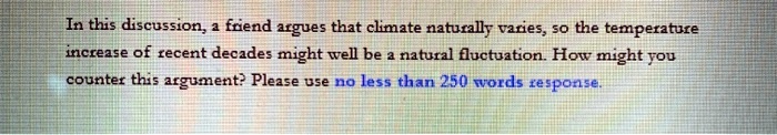 In this discussion, a friend argues that climate naturally varies, so the temperature increase of recent decades might well be a natural fluctuation. How might you counter this argument? Please use no less than 250 words response.