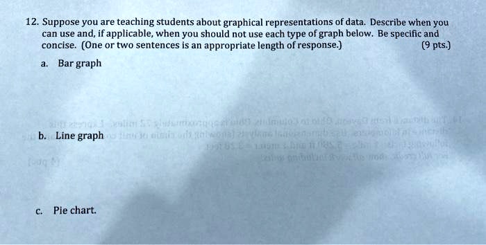12. Suppose you are teaching students about graphical representations of data. Describe when you
can use and, if applicable, when you should not use each type of graph below. Be specific and
concise. (One or two sentences is an appropriate length of response.)
a. Bar graph
(9 pts.)
b. Line graph
c. Pie chart.