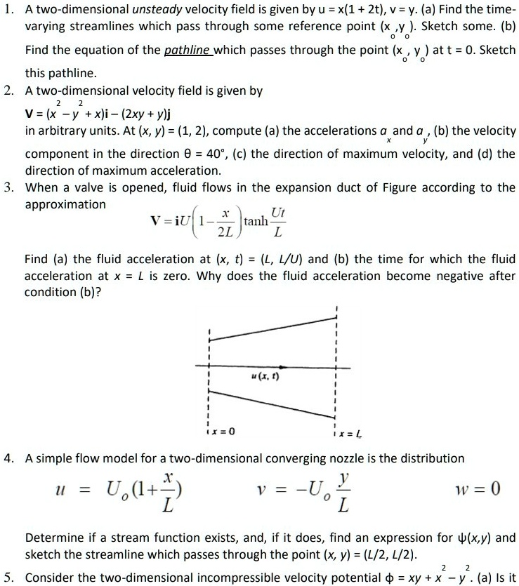 1. A two-dimensional unsteady velocity field is given by u = x(1 + 2t), v = y. (a) Find the time-varying streamlines which pass through some reference point (xo, yo). Sketch some. (b) Find the equation of the pathline which passes through the point (xo, yo) at t = 0. Sketch this pathline.
2. A two-dimensional velocity field is given by
V = (x^2 - y^2 + x)i - (2xy + y)j
in arbitrary units. At (x, y) = (1, 2), compute (a) the accelerations ax and ay, (b) the velocity component in the direction ? = 40°, (c) the direction of maximum velocity, and (d) the direction of maximum acceleration.
3. When a valve is opened, fluid flows in the expansion duct of Figure according to the approximation
V = iU(1 - x/2L)tanh(Ut/L)
Find (a) the fluid acceleration at (x, t) = (L, L/U) and (b) the time for which the fluid acceleration at x = L is zero. Why does the fluid acceleration become negative after condition (b)?
4. A simple flow model for a two-dimensional converging nozzle is the distribution
u = Uo(1 + x/L) v = -Uo(y/L) w = 0
Determine if a stream function exists, and, if it does, find an expression for ?(x,y) and sketch the streamline which passes through the point (x, y) = (L/2, L/2).
5. Consider the two-dimensional incompressible velocity potential ? = xy + x^2 - y^2. (a) Is it