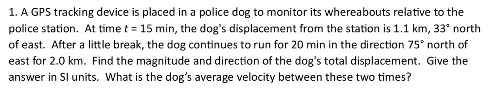 1 a gps tracking device is placed in a police dog to monitor its whereabouts relative to the police station at time t 15 min the dogs displacement from the station is 11 km 33 north of east  88107