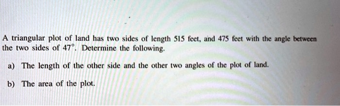 A triangular plot of land has two sides of length 515 feet, and 475 feet with the angle between the two sides of 47°. Determine the following.

a) The length of the other side and the other two angles of the plot of land.

b) The area of the plot.
