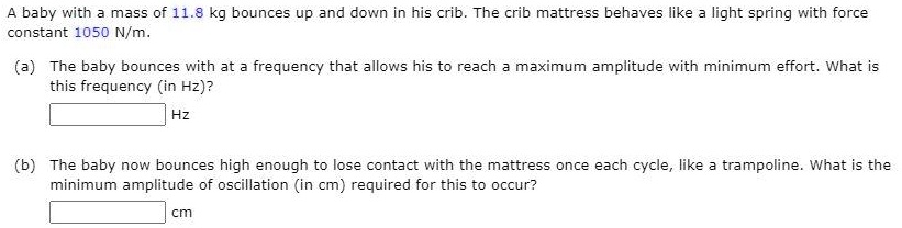 A baby with a mass of 11.8 kg bounces up and down in his crib. The crib mattress behaves like a light spring with force constant 1050 N/m.

(a) The baby bounces with at a frequency that allows his to reach a maximum amplitude with minimum effort. What is this frequency (in Hz)?
Hz

(b) The baby now bounces high enough to lose contact with the mattress once each cycle, like a trampoline. What is the minimum amplitude of oscillation (in cm) required for this to occur?
cm