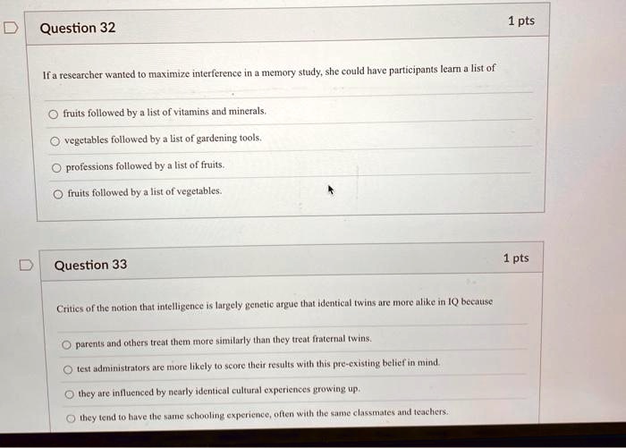 Question 32
If a researcher wanted to maximize interference in a memory study, she could have participants learn a list of
fruits followed by a list of vitamins and minerals.
vegetables followed by a list of gardening tools.
professions followed by a list of fruits.
fruits followed by a list of vegetables.
Question 33
Critics of the notion that intelligence is largely genetic argue that identical twins are more alike in IQ because
parents and others treat them more similarly than they treat fraternal twins.
test administrators are more likely to score their results with this pre-existing belief in mind.
they are influenced by nearly identical cultural experiences growing up.
they tend to have the same schooling experience, often with the same classmates and teachers.