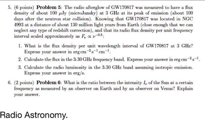 5. (6 points) Problem 5: The radio afterglow of GW170817 was measured to have a flux density of about 100 ?Jy (microJansky) at 3 GHz at its peak of emission (about 100 days after the neutron star collision). Knowing that GW170817 was located in NGC 4993 at a distance of about 130 million light years from Earth (close enough that we can neglect any type of redshift correction), and that its radio flux density per unit frequency interval scaled approximately as F? ? ?????:

1. What is the flux density per unit wavelength interval of GW170817 at 3 GHz? Express your answer in erg cm?² s?¹ cm?¹.
2. Calculate the flux in the 3-30 GHz frequency band. Express your answer in erg cm?² s?¹.
3. Calculate the radio luminosity in the 3-30 GHz band assuming isotropic emission. Express your answer in erg/s.

6. (2 points) Problem 6: What is the ratio between the intensity I? of the Sun at a certain frequency as measured by an observer on Earth and by an observer on Venus? Explain your answer.