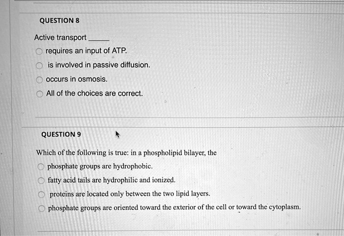 QUESTION 8

Active transport 
requires an input of ATP.
is involved in passive diffusion.
occurs in osmosis.
All of the choices are correct.

QUESTION 9

Which of the following is true: in a phospholipid bilayer, the
phosphate groups are hydrophobic.
fatty acid tails are hydrophilic and ionized.
proteins are located only between the two lipid layers.
phosphate groups are oriented toward the exterior of the cell or toward the cytoplasm.