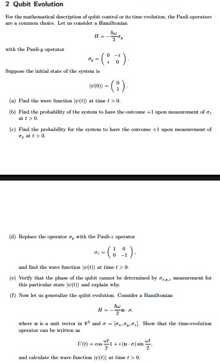 2 Qubit Evolution
For the mathematical description of qubit control or its time evolution, the Pauli operators
are a common choice. Let us consider a Hamiltonian
H = -(ħω)/(2)
with the Pauli-y operator
= 
    < p m a t r i x >
.
Suppose the initial state of the system is
|ψ(0)⟩ = 
    < p m a t r i x >
.
(a) Find the wave function |ψ(t)⟩ at time t > 0.
(b) Find the probability of the system to have the outcome +1 upon measurement of 
at t > 0.
(c) Find the probability for the system to have the outcome +1 upon measurement of
 at t > 0.
(d) Replace the operator  with the Pauli-z operator
= 
    < p m a t r i x >
,
and find the wave function |ψ(t)⟩ at time t > 0.
(e) Verify that the phase of the qubit cannot be determined by  measurement for
this particular state |ψ(t)⟩ and explain why.
(f) Now let us generalize the qubit evolution. Consider a Hamiltonian
H = -(ħω)/(2)𝐧·σ,
where n is a unit vector in ℝ^3 and σ = [, , ]. Show that the time-evolution
operator can be written as
U(t) = cos(ω t)/(2)1 + i(𝐧·σ)sin(ω t)/(2),
and calculate the wave function |ψ(t)⟩ at time t > 0.