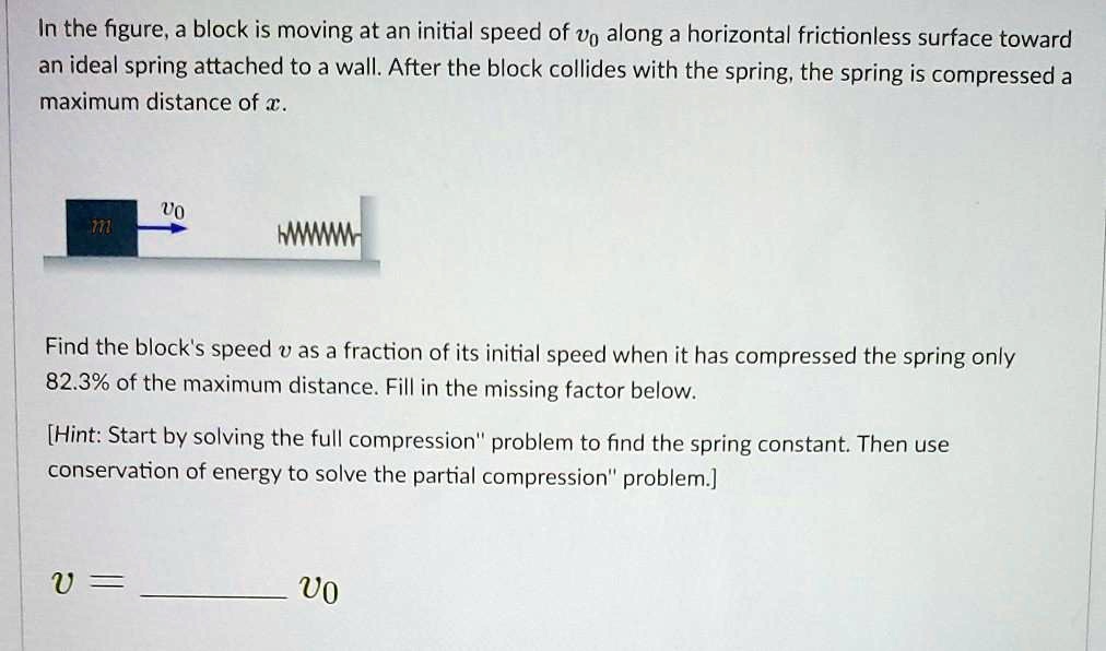 In the figure, a block is moving at an initial speed of v? along a horizontal frictionless surface toward an ideal spring attached to a wall. After the block collides with the spring, the spring is compressed a maximum distance of x.
m v?
Find the block's speed v as a fraction of its initial speed when it has compressed the spring only 82.3% of the maximum distance. Fill in the missing factor below.
[Hint: Start by solving the full compression" problem to find the spring constant. Then use conservation of energy to solve the partial compression" problem.]
v =  v?