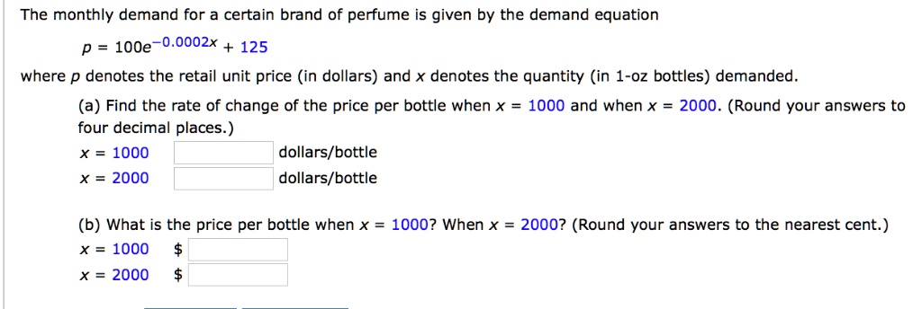 The monthly demand for a certain brand of perfume is given by the demand equation
p = 100e^-0.0002x + 125
where p denotes the retail unit price (in dollars) and x denotes the quantity (in 1-oz bottles) demanded.
(a) Find the rate of change of the price per bottle when x = 1000 and when x = 2000. (Round your answers to four decimal places.)
x = 1000 dollars/bottle
x = 2000 dollars/bottle
(b) What is the price per bottle when x = 1000? When x = 2000? (Round your answers to the nearest cent.)
x = 1000 x = 2000