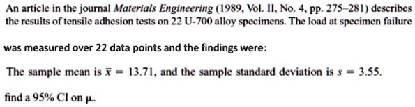 An article in the journal Materials Engineering (1989, Vol. II, No. 4, pp. 275–281) describes
the results of tensile adhesion tests on 22 U-700 alloy specimens. The load at specimen failure

was measured over 22 data points and the findings were:

The sample mean is x? = 13.71, and the sample standard deviation is s = 3.55.

find a 95% CI on ?.