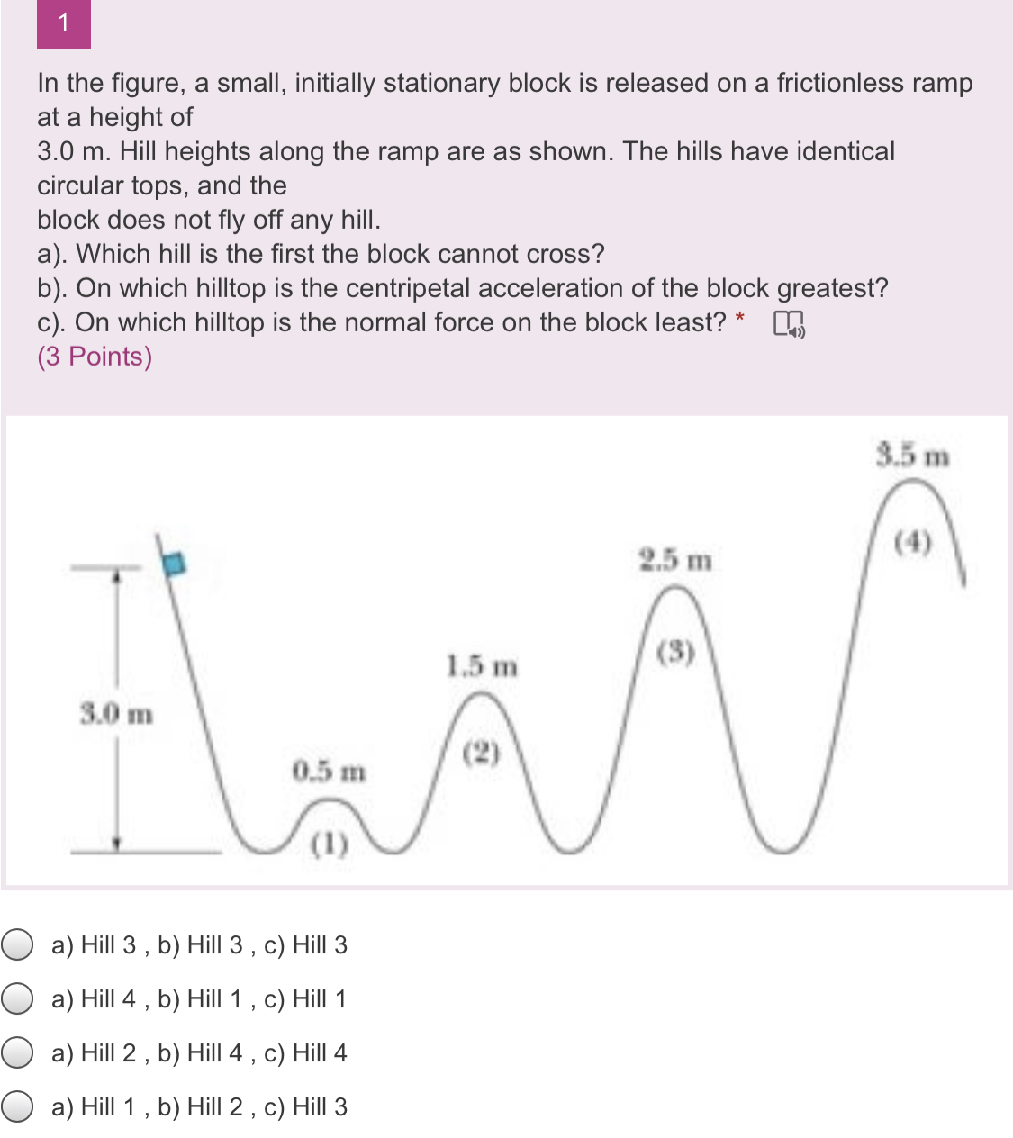 1
In the figure, a small, initially stationary block is released on a frictionless ramp at a height of
3.0 m. Hill heights along the ramp are as shown. The hills have identical circular tops, and the block does not fly off any hill.
a). Which hill is the first the block cannot cross?
b). On which hilltop is the centripetal acceleration of the block greatest?
c). On which hilltop is the normal force on the block least?