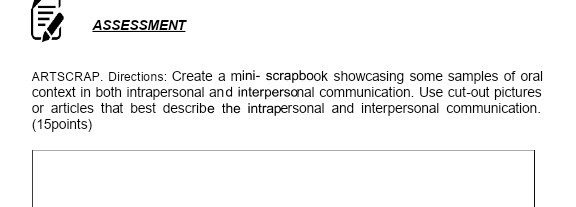 ASSESSMENT
ARTSCRAP. Directions: Create a mini- scrapbook showcasing some samples of oral context in both intrapersonal and interpersonal communication. Use cut-out pictures or articles that best describe the intrapersonal and interpersonal communication. (15points)