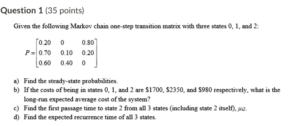 Question 1 (35 points)

Given the following Markov chain one-step transition matrix with three states 0, 1, and 2:

P = [0.20 0 0.80
     0.70 0.10 0.20
     0.60 0.40 0]

a) Find the steady-state probabilities.
b) If the costs of being in states 0, 1, and 2 are 1700,2350, and 980 respectively, what is the long-run expected average cost of the system?
c) Find the first passage time to state 2 from all 3 states (including state 2 itself), ?i2.
d) Find the expected recurrence time of all 3 states.