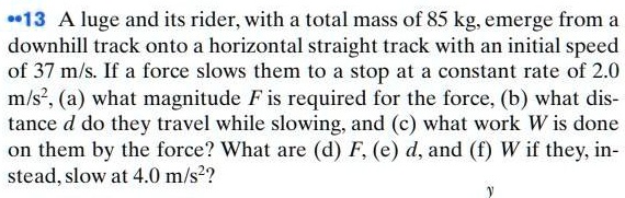 A luge and its rider, with a total mass of 85 kg, emerge from a downhill track onto a horizontal straight track with an initial speed of 37 m/s. If a force slows them to a stop at a constant rate of 2.0 m/s², (a) what magnitude F is required for the force, (b) what distance d do they travel while slowing, and (c) what work W is done on them by the force? What are (d) F, (e) d, and (f) W if they, instead, slow at 4.0 m/s²?